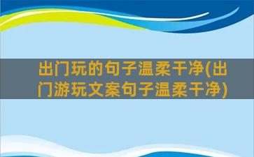 出门玩的句子温柔干净(出门游玩文案句子温柔干净)